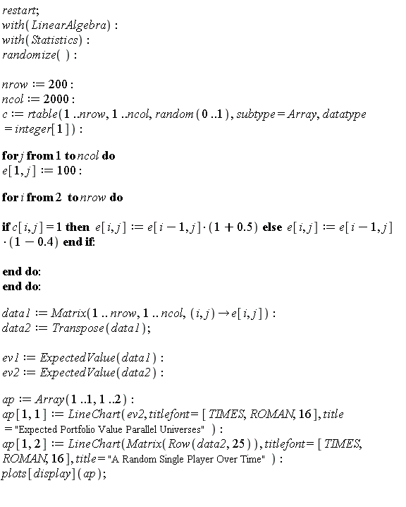 restart; with(LinearAlgebra); with(Statistics); randomize(); nrow := 200; ncol := 2000; c := rtable(1 .. nrow, 1 .. ncol, random(0 .. 1), subtype = Array, datatype = integer[1]); for j to ncol do e[1, j] := 100; for i from 2 to nrow do if c[i, j] = 1 then e[i, j] := e[i-1, j]*(1+.5) else e[i, j] := e[i-1, j]*(1-.4) end if end do end do; data1 := Matrix(1 .. nrow, 1 .. ncol, proc (i, j) options operator, arrow; e[i, j] end proc); data2 := Transpose(data1); ev1 := ExpectedValue(data1); ev2 := ExpectedValue(data2); ap := Array(1 .. 1, 1 .. 2); ap[1, 1] := LineChart(ev2, titlefont = [TIMES, ROMAN, 16], title = "Expected Portfolio Value Parallel Universes"); ap[1, 2] := LineChart(Matrix(Row(data2, 25)), titlefont = [TIMES, ROMAN, 16], title = "A Random Single Player Over Time"); plots[display](ap)