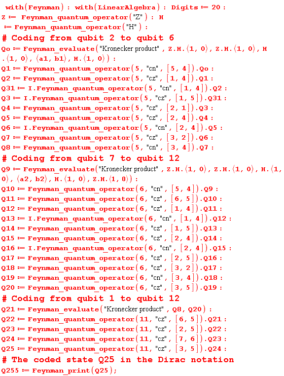 with(Feynman); with(LinearAlgebra); Digits := 20; Z := Feynman_quantum_operator("Z"); H := Feynman_quantum_operator("H"); Qo := Feynman_evaluate("Kronecker product", Z.H.`<,>`(1, 0), Z.H.`<,>`(1, 0), H.`<,>`(1, 0), `<,>`(a1, b1), H.`<,>`(1, 0)); Q1 := Feynman_quantum_operator(5, "cn", [5, 4]).Qo; Q2 := Feynman_quantum_operator(5, "cz", [1, 4]).Q1; Q31 := I.Feynman_quantum_operator(5, "cn", [1, 4]).Q2; Q3 := I.Feynman_quantum_operator(5, "cz", [1, 5]).Q31; Q4 := Feynman_quantum_operator(5, "cz", [2, 1]).Q3; Q5 := Feynman_quantum_operator(5, "cz", [2, 4]).Q4; Q6 := I.Feynman_quantum_operator(5, "cn", [2, 4]).Q5; Q7 := Feynman_quantum_operator(5, "cz", [3, 2]).Q6; Q8 := Feynman_quantum_operator(5, "cn", [3, 4]).Q7; Q9 := Feynman_evaluate("Kronecker product", Z.H.`<,>`(1, 0), Z.H.`<,>`(1, 0), H.`<,>`(1, 0), `<,>`(a2, b2), H.`<,>`(1, 0), Z.H.`<,>`(1, 0)); Q10 := Feynman_quantum_operator(6, "cn", [5, 4]).Q9; Q11 := Feynman_quantum_operator(6, "cz", [6, 5]).Q10; Q12 := Feynman_quantum_operator(6, "cz", [1, 4]).Q11; Q13 := I.Feynman_quantum_operator(6, "cn", [1, 4]).Q12; Q14 := Feynman_quantum_operator(6, "cz", [1, 5]).Q13; Q15 := Feynman_quantum_operator(6, "cz", [2, 4]).Q14; Q16 := I.Feynman_quantum_operator(6, "cn", [2, 4]).Q15; Q17 := Feynman_quantum_operator(6, "cz", [2, 5]).Q16; Q18 := Feynman_quantum_operator(6, "cz", [3, 2]).Q17; Q19 := Feynman_quantum_operator(6, "cn", [3, 4]).Q18; Q20 := Feynman_quantum_operator(6, "cz", [3, 5]).Q19; Q21 := Feynman_evaluate("Kronecker product", Q8, Q20); Q22 := Feynman_quantum_operator(11, "cz", [6, 5]).Q21; Q23 := Feynman_quantum_operator(11, "cz", [2, 5]).Q22; Q24 := Feynman_quantum_operator(11, "cz", [7, 6]).Q23; Q25 := Feynman_quantum_operator(11, "cz", [3, 5]).Q24; Q255 := Feynman_print(Q25)