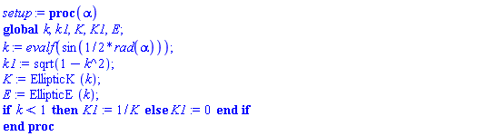 proc (alpha) global k, k1, K, K1, E; k := evalf(sin((1/2)*rad(alpha))); k1 := sqrt(1-k^2); K := EllipticK(k); E := EllipticE(k); if k < 1 then K1 := 1/K else K1 := 0 end if end proc