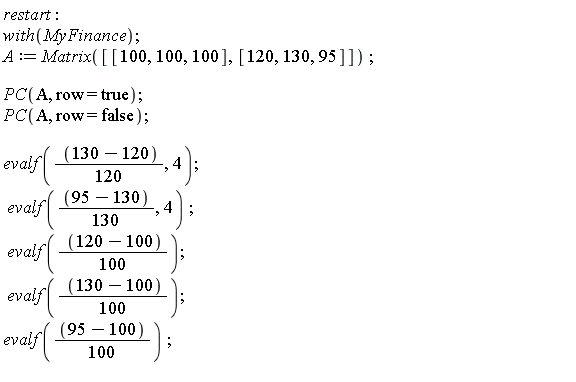 restart; with(MyFinance); A := Matrix([[100, 100, 100], [120, 130, 95]]); PC(A, row = true); PC(A, row = false); evalf((1/120)*(130-120), 4); evalf((1/130)*(95-130), 4); evalf((1/100)*(120-100)); evalf((1/100)*(130-100)); evalf((1/100)*(95-100))