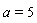 a = 5