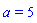 a = 5