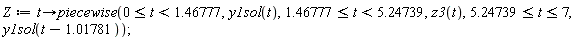 Z := proc (t) options operator, arrow; piecewise(0 <= t and t < 1.46777, y1sol(t), 1.46777 <= t and t < 5.24739, z3(t), 5.24739 <= t and t <= 7, y1sol(t-1.01781)) end proc;