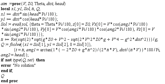 aim := proc (V, Z0, Theta, dist, head) local x1, y1, Sol, ti, Q; x1 := dist*sin((1/180)*head*Pi); y1 := dist*cos((1/180)*head*Pi); Sol := eval(sol, {theta = (1/180)*Theta*Pi, Vx[0] = V*cos((1/180)*ang1*Pi)*sin((1/180)*ang2*Pi), Vy[0] = V*cos((1/180)*ang1*Pi)*cos((1/180)*ang2*Pi), Vz[0] = V*sin((1/180)*ang1*Pi), z[0] = Z0}); ti := Re(sqrt(2)*sqrt(g*Z0+V^2-sqrt(2*V^2*Z0*g+V^4-g^2*dist^2)))/g; Q := fsolve({0 = Sol[3], x1 = Sol[1], y1 = Sol[2]}, {t = ti, ang1 = 180*arctan((1/2)*(-2*Z0+g*ti^2)/(ti*V), dist/(ti*V))/Pi, ang2 = head}); if not type(Q, set) then error "No solution" end if; Q end proc