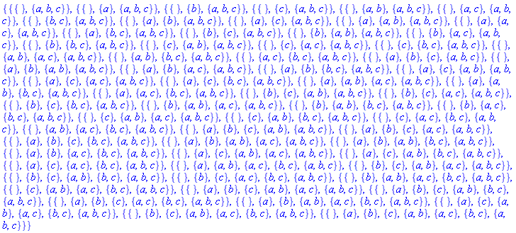 {{{}, {a, b, c}}, {{}, {a}, {a, b, c}}, {{}, {b}, {a, b, c}}, {{}, {c}, {a, b, c}}, {{}, {a, b}, {a, b, c}}, {{}, {a, c}, {a, b, c}}, {{}, {b, c}, {a, b, c}}, {{}, {a}, {b}, {a, b, c}}, {{}, {a}, {c}, {a, b, c}}, {{}, {a}, {a, b}, {a, b, c}}, {{}, {a}, {a, c}, {a, b, c}}, {{}, {a}, {b, c}, {a, b, c}}, {{}, {b}, {c}, {a, b, c}}, {{}, {b}, {a, b}, {a, b, c}}, {{}, {b}, {a, c}, {a, b, c}}, {{}, {b}, {b, c}, {a, b, c}}, {{}, {c}, {a, b}, {a, b, c}}, {{}, {c}, {a, c}, {a, b, c}}, {{}, {c}, {b, c}, {a, b, c}}, {{}, {a, b}, {a, c}, {a, b, c}}, {{}, {a, b}, {b, c}, {a, b, c}}, {{}, {a, c}, {b, c}, {a, b, c}}, {{}, {a}, {b}, {c}, {a, b, c}}, {{}, {a}, {b}, {a, b}, {a, b, c}}, {{}, {a}, {b}, {a, c}, {a, b, c}}, {{}, {a}, {b}, {b, c}, {a, b, c}}, {{}, {a}, {c}, {a, b}, {a, b, c}}, {{}, {a}, {c}, {a, c}, {a, b, c}}, {{}, {a}, {c}, {b, c}, {a, b, c}}, {{}, {a}, {a, b}, {a, c}, {a, b, c}}, {{}, {a}, {a, b}, {b, c}, {a, b, c}}, {{}, {a}, {a, c}, {b, c}, {a, b, c}}, {{}, {b}, {c}, {a, b}, {a, b, c}}, {{}, {b}, {c}, {a, c}, {a, b, c}}, {{}, {b}, {c}, {b, c}, {a, b, c}}, {{}, {b}, {a, b}, {a, c}, {a, b, c}}, {{}, {b}, {a, b}, {b, c}, {a, b, c}}, {{}, {b}, {a, c}, {b, c}, {a, b, c}}, {{}, {c}, {a, b}, {a, c}, {a, b, c}}, {{}, {c}, {a, b}, {b, c}, {a, b, c}}, {{}, {c}, {a, c}, {b, c}, {a, b, c}}, {{}, {a, b}, {a, c}, {b, c}, {a, b, c}}, {{}, {a}, {b}, {c}, {a, b}, {a, b, c}}, {{}, {a}, {b}, {c}, {a, c}, {a, b, c}}, {{}, {a}, {b}, {c}, {b, c}, {a, b, c}}, {{}, {a}, {b}, {a, b}, {a, c}, {a, b, c}}, {{}, {a}, {b}, {a, b}, {b, c}, {a, b, c}}, {{}, {a}, {b}, {a, c}, {b, c}, {a, b, c}}, {{}, {a}, {c}, {a, b}, {a, c}, {a, b, c}}, {{}, {a}, {c}, {a, b}, {b, c}, {a, b, c}}, {{}, {a}, {c}, {a, c}, {b, c}, {a, b, c}}, {{}, {a}, {a, b}, {a, c}, {b, c}, {a, b, c}}, {{}, {b}, {c}, {a, b}, {a, c}, {a, b, c}}, {{}, {b}, {c}, {a, b}, {b, c}, {a, b, c}}, {{}, {b}, {c}, {a, c}, {b, c}, {a, b, c}}, {{}, {b}, {a, b}, {a, c}, {b, c}, {a, b, c}}, {{}, {c}, {a, b}, {a, c}, {b, c}, {a, b, c}}, {{}, {a}, {b}, {c}, {a, b}, {a, c}, {a, b, c}}, {{}, {a}, {b}, {c}, {a, b}, {b, c}, {a, b, c}}, {{}, {a}, {b}, {c}, {a, c}, {b, c}, {a, b, c}}, {{}, {a}, {b}, {a, b}, {a, c}, {b, c}, {a, b, c}}, {{}, {a}, {c}, {a, b}, {a, c}, {b, c}, {a, b, c}}, {{}, {b}, {c}, {a, b}, {a, c}, {b, c}, {a, b, c}}, {{}, {a}, {b}, {c}, {a, b}, {a, c}, {b, c}, {a, b, c}}}