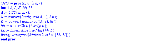 proc (a, m, b, n, r) local A, L, K, hh, LL; A := OTC(m, n, r); L := convert(linalg:-col(A, 1), list); K := convert(linalg:-col(A, 2), list); hh := proc (w) options operator, arrow; a^Re(w)*b^Im(w) end proc; LL := LinearAlgebra:-Map(hh, L); linalg:-transpose(Matrix(2, m*n, [LL, K])) end proc