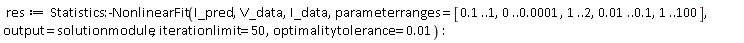 res := Statistics:-NonlinearFit(I_pred, V_data, I_data, parameterranges = [.1 .. 1, 0 .. 0.1e-3, 1 .. 2, 0.1e-1 .. .1, 1 .. 100], output = solutionmodule, iterationlimit = 50, optimalitytolerance = 0.1e-1):