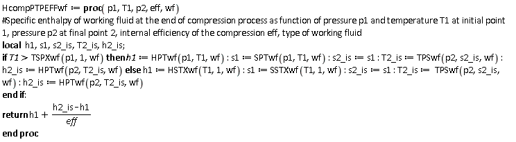 HcompPTPEFFwf := proc (p1, T1, p2, eff, wf) local h1, s1, s2_is, T2_is, h2_is; if TSPXwf(p1, 1, wf) < T1 then h1 := HPTwf(p1, T1, wf); s1 := SPTwf(p1, T1, wf); s2_is := s1; T2_is := TPSwf(p2, s2_is, wf); h2_is := HPTwf(p2, T2_is, wf) else h1 := HSTXwf(T1, 1, wf); s1 := SSTXwf(T1, 1, wf); s2_is := s1; T2_is := TPSwf(p2, s2_is, wf); h2_is := HPTwf(p2, T2_is, wf) end if; return h1+(h2_is-h1)/eff end proc: