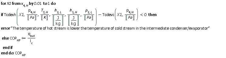 for X1 from x[4, H] by 0.1e-1 to 1 do if Units:-Standard:-`<`(Units:-Standard:-`+`(Tcdevh(X1, Units:-Standard:-`*`(p[4, H], Units:-Standard:-`/`(Unit('Pa'))), Units:-Standard:-`*`(T[3, H], Units:-Standard:-`/`(Unit('K'))), Units:-Standard:-`*`(h[2, L], Units:-Standard:-`/`(Unit(Units:-Standard:-`*`('J', Units:-Standard:-`/`('kg'))))), Units:-Standard:-`*`(h[1, H], Units:-Standard:-`/`(Unit(Units:-Standard:-`*`('J', Units:-Standard:-`/`('kg'))))), Units:-Standard:-`*`(p[2, L], Units:-Standard:-`/`(Unit('Pa')))), Units:-Standard:-`-`(Tcdevc(X1, Units:-Standard:-`*`(p[4, H], Units:-Standard:-`/`(Unit('Pa')))))), 0) then error "The temperature of hot stream is lower the temperature of cold stream in the intermediate condenser/evaporator" else COP[HP] := Units:-Standard:-`*`(q[out], Units:-Standard:-`/`(l[c])) end if end do; -1; COP[HP]
