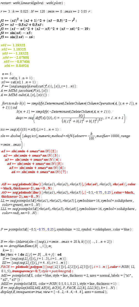 restart; with(LinearAlgebra); with(plots); r := 3; h := 0.25e-1; N := 120; smin := 0; smax := (2*3.05)*r; f1 := x1^2+(x2+1)^2+(x3-.5)^2-r^2; f2 := x1-.5*x2+.5*x3; f3 := (x1-x4)^2+(x2-x5)^2+(x3-x6)^2-19; f4 := sin(x4)-x5; f5 := sin(2*x4)-x6; x01 := 1.18325; x02 := 1.18325; x03 := -1.18325; x04 := -2.07809; x05 := -.87406; x06 := .84926; n := 5; x := cat(x, 1 .. n+1); x0 := cat(x0, 1 .. n+1); F := [seq(unapply(eval(cat('f', i)), [x]), i = 1 .. n)]; A := MTM:-jacobian(F(x), [x]); A := MTM:-subs(A, [x], [x(t)]); for i to n do b[i] := simplify(Determinant(DeleteColumn(ColumnOperation(A, [i, n+1]), n+1))) end do; b[n+1] := simplify(-Determinant(DeleteColumn(A, n+1))); deqs := seq(diff(x[i](t), t) = b[i]/(b[1]^2+b[2]^2+b[3]^2)^.5, i = 1 .. n+1); ics := seq(x[i](0) = x0[i], i = 1 .. n+1); sln := dsolve([deqs, ics], numeric, method = rkf45, abserr = (1/100)*h, maxfun = 10000, range = smin .. smax); a1 := sln(smin+smax*nn/N)[2]; a2 := sln(smin+smax*nn/N)[3]; a3 := sln(smin+smax*nn/N)[4]; a4 := sln(smin+smax*nn/N)[5]; a5 := sln(smin+smax*nn/N)[6]; a6 := sln(smin+smax*nn/N)[7]; AB := seq(plottools[line]([rhs(a1), rhs(a2), rhs(a3)], [rhs(a4), rhs(a5), rhs(a6)], color = black, thickness = 2), nn = 0 .. N); AO := seq(plottools[line]([rhs(a1), rhs(a2), rhs(a3)], [-.5, -.75, .25], color = black, thickness = 2), nn = 0 .. N); LL := seq(pointplot3d([rhs(a1), rhs(a2), rhs(a3)], symbolsize = 16, symbol = solidsphere, color = green), nn = 0 .. N); LLL := seq(pointplot3d([rhs(a4), rhs(a5), rhs(a6)], symbolsize = 16, symbol = solidsphere, color = red), nn = 0 .. N); P := pointplot3d([-.5, -.75, .25], symbolsize = 12, symbol = solidsphere, color = blue); B := `~`[rhs](Matrix(`~`[sln]([seq(i, i = smin .. smax+20*h, h)]))[() .. (), 1 .. n+2]); m := ArrayNumElems(B[() .. (), 1]); m; k := 1; for j to n+1 do L[j] := B[() .. (), k+j] end do; S := [seq(seq(L[j][i], j = 1 .. 3), i = 1 .. m)]; SS := [seq(seq(L[j][i], j = 4 .. 6), i = 1 .. m)]; FACE := plottools[polygon]([seq([L[1][i], L[2][i], L[3][i]], i = 1 .. m)], color = RGB(12, .1, 5), transparency = .7, style = patchnogrid); MS := pointplot3d(S, color = blue, style = line, thickness = 2, axes = normal, labels = ["x1", " x2", " x3"]); MSS := pointplot3d(SS, color = RGB(.5, .1, .21), style = line, thickness = 1); E := seq(display(MSS, MS, AB[k], AO[k], P, FACE, LL[k], LLL[k]), k = 1 .. N); display(E, insequence = true, view = [-6 .. 2, -4 .. 4, -4 .. 4], axes = normal)