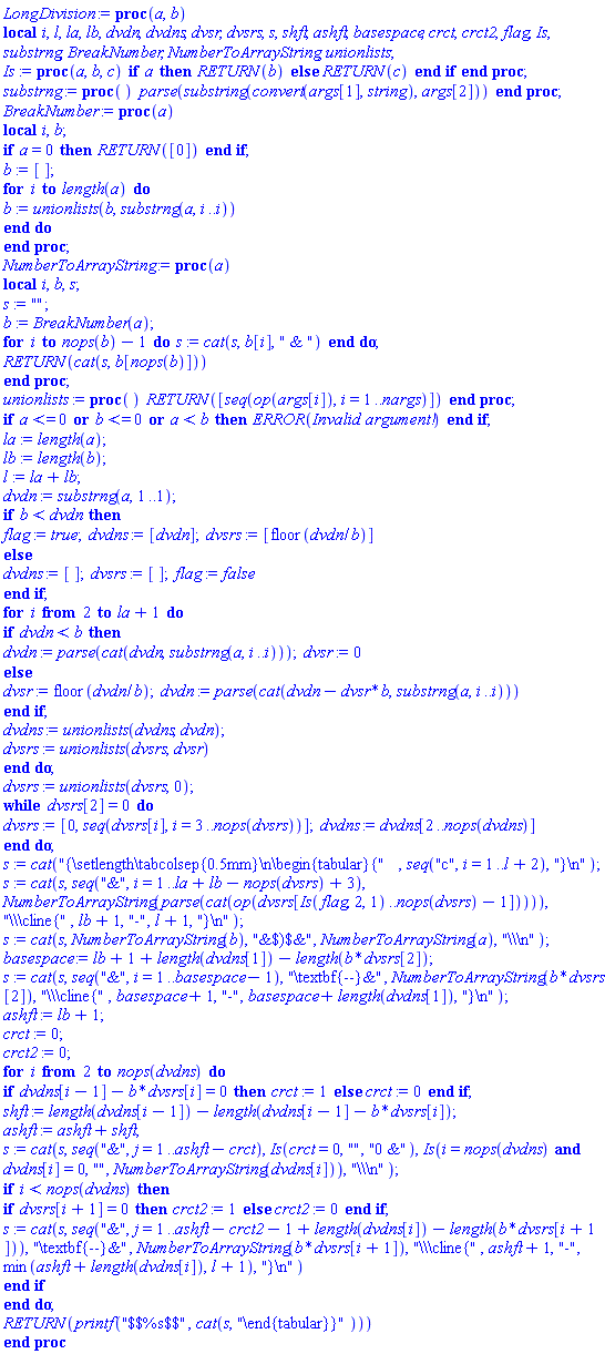 proc (a, b) local i, l, la, lb, dvdn, dvdns, dvsr, dvsrs, s, shft, ashft, basespace, crct, crct2, flag, Is, substrng, BreakNumber, NumberToArrayString, unionlists; Is := proc (a, b, c) if a then RETURN(b) else RETURN(c) end if end proc; substrng := proc () parse(substring(convert(args[1], string), args[2])) end proc; BreakNumber := proc (a) local i, b; if a = 0 then RETURN([0]) end if; b := []; for i to length(a) do b := unionlists(b, substrng(a, i .. i)) end do end proc; NumberToArrayString := proc (a) local i, b, s; s := ""; b := BreakNumber(a); for i to nops(b)-1 do s := cat(s, b[i], " & ") end do; RETURN(cat(s, b[nops(b)])) end proc; unionlists := proc () RETURN([seq(op(args[i]), i = 1 .. nargs)]) end proc; if a <= 0 or b <= 0 or a < b then ERROR(`Invalid argument!`) end if; la := length(a); lb := length(b); l := la+lb; dvdn := substrng(a, 1 .. 1); if b < dvdn then flag := true; dvdns := [dvdn]; dvsrs := [floor(dvdn/b)] else dvdns := []; dvsrs := []; flag := false end if; for i from 2 to la+1 do if dvdn < b then dvdn := parse(cat(dvdn, substrng(a, i .. i))); dvsr := 0 else dvsr := floor(dvdn/b); dvdn := parse(cat(dvdn-dvsr*b, substrng(a, i .. i))) end if; dvdns := unionlists(dvdns, dvdn); dvsrs := unionlists(dvsrs, dvsr) end do; dvsrs := unionlists(dvsrs, 0); while dvsrs[2] = 0 do dvsrs := [0, seq(dvsrs[i], i = 3 .. nops(dvsrs))]; dvdns := dvdns[2 .. nops(dvdns)] end do; s := cat("{\setlength\tabcolsep{0.5mm}
\begin{tabular}{", seq("c", i = 1 .. l+2), "}
"); s := cat(s, seq("&", i = 1 .. la+lb-nops(dvsrs)+3), NumberToArrayString(parse(cat(op(dvsrs[Is(flag, 2, 1) .. nops(dvsrs)-1])))), "\\\cline{", lb+1, "-", l+1, "}
"); s := cat(s, NumberToArrayString(b), "&$)$&", NumberToArrayString(a), "\"); basespace := lb+1+length(dvdns[1])-length(b*dvsrs[2]); s := cat(s, seq("&", i = 1 .. basespace-1), "\textbf{--}&", NumberToArrayString(b*dvsrs[2]), "\\\cline{", basespace+1, "-", basespace+length(dvdns[1]), "}
"); ashft := lb+1; crct := 0; crct2 := 0; for i from 2 to nops(dvdns) do if dvdns[i-1]-b*dvsrs[i] = 0 then crct := 1 else crct := 0 end if; shft := length(dvdns[i-1])-length(dvdns[i-1]-b*dvsrs[i]); ashft := ashft+shft; s := cat(s, seq("&", j = 1 .. ashft-crct), Is(crct = 0, "", "0 &"), Is(i = nops(dvdns) and dvdns[i] = 0, "", NumberToArrayString(dvdns[i])), "\"); if i < nops(dvdns) then if dvsrs[i+1] = 0 then crct2 := 1 else crct2 := 0 end if; s := cat(s, seq("&", j = 1 .. ashft-crct2-1+length(dvdns[i])-length(b*dvsrs[i+1])), "\textbf{--}&", NumberToArrayString(b*dvsrs[i+1]), "\\\cline{", ashft+1, "-", min(ashft+length(dvdns[i]), l+1), "}
") end if end do; RETURN(printf("$$%s$$", cat(s, "\end{tabular}}"))) end proc