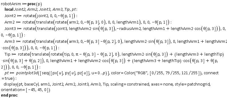 robotAnim := proc (p) local Joint2, Arm2, Joint3, Arm3, Tip, pt; Joint2 := rotate(joint2, 0, 0, -theta[p, 1]); Arm2 := rotate(translate(rotate(arm2, 0, -theta[p, 3], 0), 0, 0, lengthArm1), 0, 0, -theta[p, 1]); Joint3 := rotate(translate(joint3, lengthArm2*sin(theta[p, 3]), -radiusArm2, lengthArm1+lengthArm2*cos(theta[p, 3])), 0, 0, -theta[p, 1]); Arm3 := rotate(translate(rotate(arm3, 0, -theta[p, 3]-theta[p, 2], 0), lengthArm2*sin(theta[p, 3]), 0, lengthArm1+lengthArm2*cos(theta[p, 3])), 0, 0, -theta[p, 1]); Tip := rotate(translate(rotate(tip, 0, Pi-theta[p, 3]-theta[p, 2], 0), lengthArm2*sin(theta[p, 3])+(lengthArm3+lengthTip)*sin(theta[p, 3]+theta[p, 2]), 0, lengthArm1+lengthArm2*cos(theta[p, 3])+(lengthArm3+lengthTip)*cos(theta[p, 3]+theta[p, 2])), 0, 0, -theta[p, 1]); pt := pointplot3d([seq([px[u], py[u], pz[u]], u = 0 .. p)], color = Color("RGB", [0, 79/255, 121/255]), connect = true); display(pt, baseCyl, arm1, Joint2, Arm2, Joint3, Arm3, Tip, scaling = constrained, axes = none, style = patchnogrid, orientation = [-45, 45, 0]) end proc