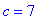 c = 7