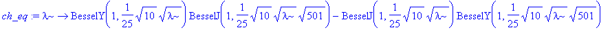 ch_eq := proc (lambda) options operator, arrow; BesselY(1,1/25*sqrt(10)*sqrt(lambda))*BesselJ(1,1/25*sqrt(10)*sqrt(lambda)*sqrt(501))-BesselJ(1,1/25*sqrt(10)*sqrt(lambda))*BesselY(1,1/25*sqrt(10)*sqrt(...