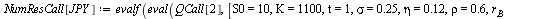 `:=`(NumResCall[JPY], evalf(eval(QCall[2], [S0 = 10, K = 1100, t = 1, sigma = .25, eta = .12, rho = .6, r[B] = 0.3e-1, r[A] = 0.1e-1, X0 = 110]))); 1; `:=`(NumResPut[JPY], evalf(eval(QPut[2], [S0 = 10...