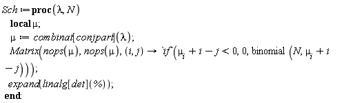 Sch := proc (lambda, N) local mu; mu := combinat[conjpart](lambda); Matrix(nops(mu), nops(mu), proc (i, j) options operator, arrow; `if`(mu[i]+i-j < 0, 0, binomial(N, mu[i]+i-j)) end proc); expand(linalg[det](%)) end proc: